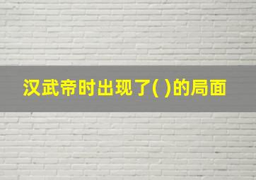 汉武帝时出现了( )的局面